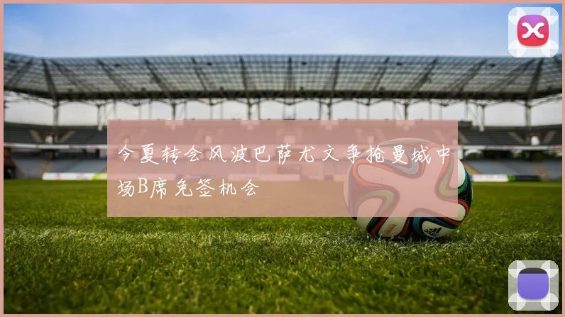 今夏转会风波巴萨尤文争抢曼城中场B席免签机会