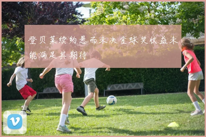 登贝莱续约悬而未决金球奖收益未能满足其期待