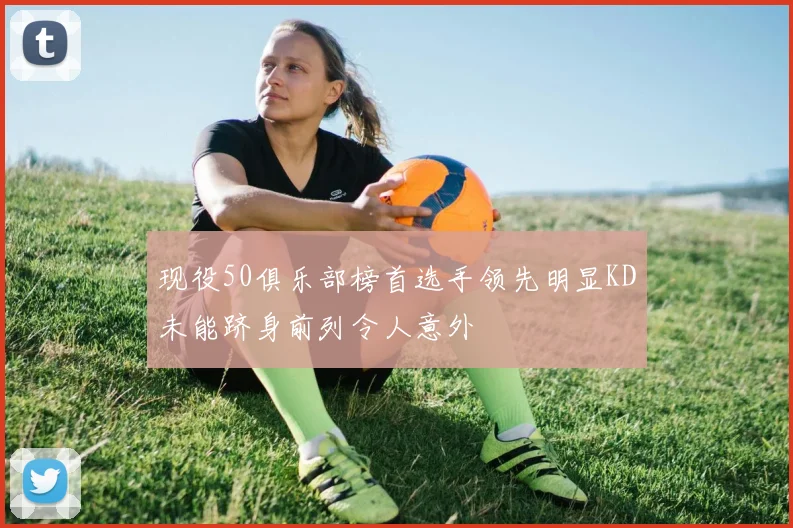 现役50俱乐部榜首选手领先明显KD未能跻身前列令人意外