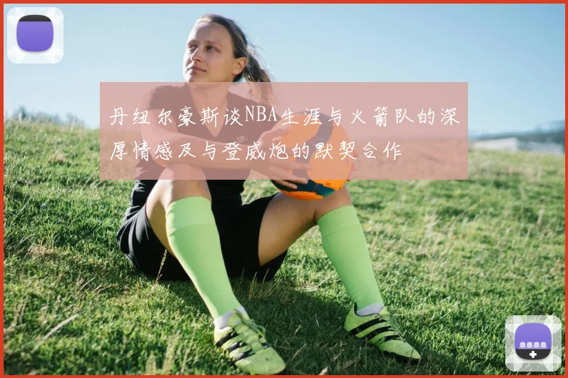 丹纽尔豪斯谈NBA生涯与火箭队的深厚情感及与登威炮的默契合作
