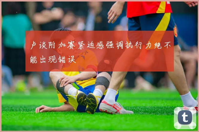 卢谈附加赛紧迫感强调执行力绝不能出现错误