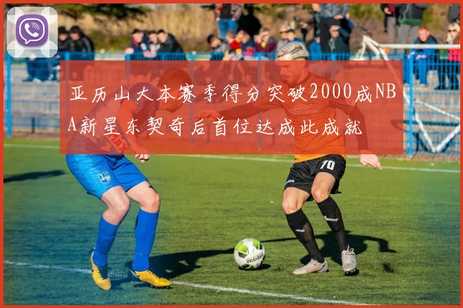 亚历山大本赛季得分突破2000成NBA新星东契奇后首位达成此成就