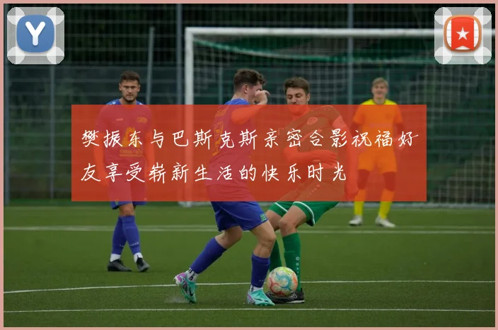 樊振东与巴斯克斯亲密合影祝福好友享受崭新生活的快乐时光