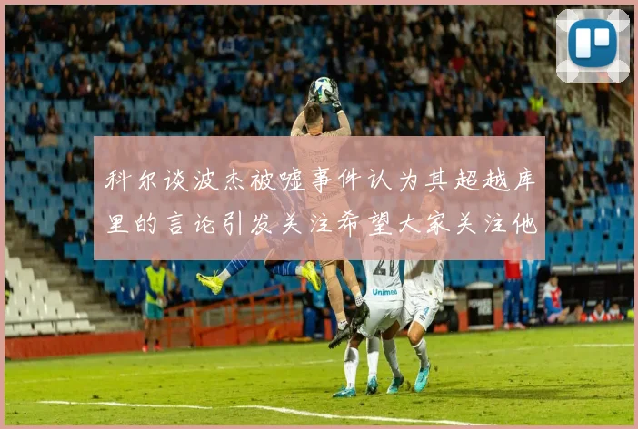 科尔谈波杰被嘘事件认为其超越库里的言论引发关注希望大家关注他的努力与表现