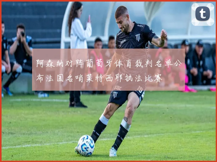 阿森纳对阵葡萄牙体育裁判名单公布法国名哨莱特西耶执法比赛