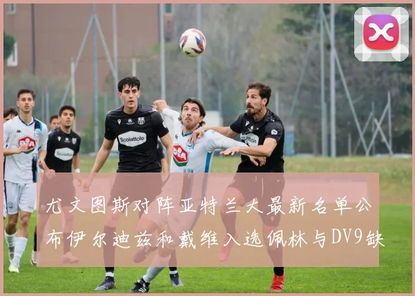 尤文图斯对阵亚特兰大最新名单公布伊尔迪兹和戴维入选佩林与DV9缺席